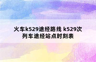 火车k529途经路线 k529次列车途经站点时刻表